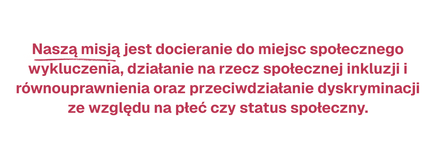 Naszą misjąjest docieranie do miejsc społecznego wykluczenia, działanie na rzecz społecznej inkluzji i równouprawnienia oraz przeciwdziałanie dyskryminacji ze względu na płeć czy status społeczny.